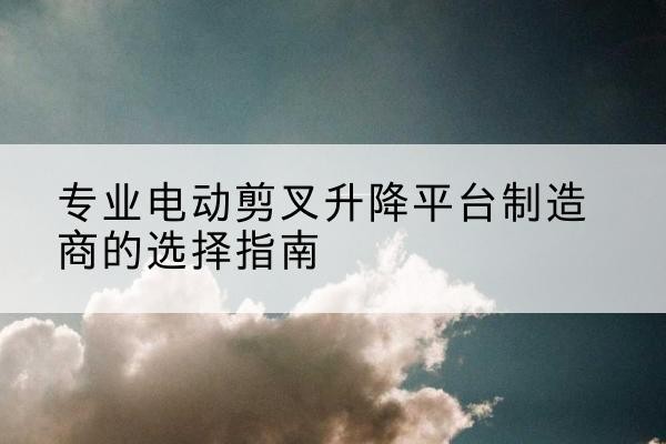 富蕴电动剪叉升降平台厂家-专业电动剪叉升降平台制造商的选择指南
