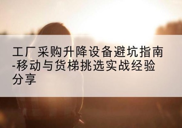 富蕴移动式升降机怎么选-工厂采购升降设备避坑指南-移动与货梯挑选实战经验分享