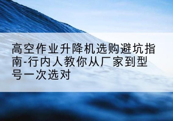 富蕴升降平台厂家-高空作业升降机选购避坑指南-行内人教你从厂家到型号一次选对