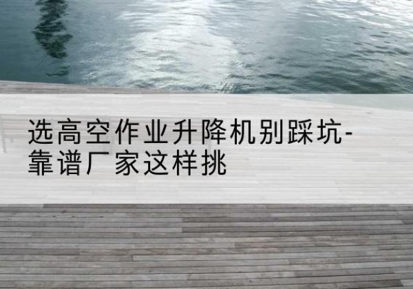 富蕴剪叉式升降机厂家-选高空作业升降机别踩坑-靠谱厂家这样挑