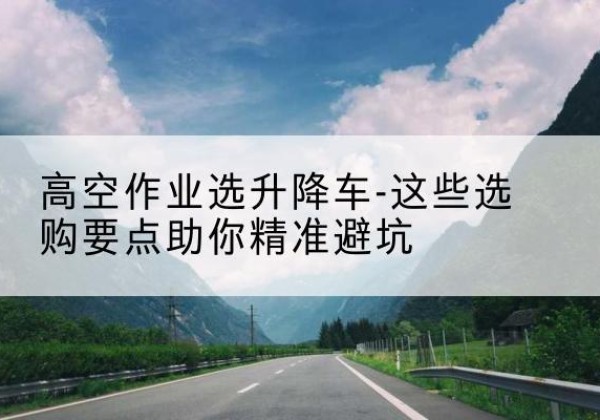 富蕴升降车厂家-高空作业选升降车-这些选购要点助你*避坑