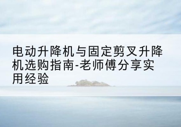 富蕴电动升降机怎么选-电动升降机与固定剪叉升降机选购指南-老师傅分享实用经验