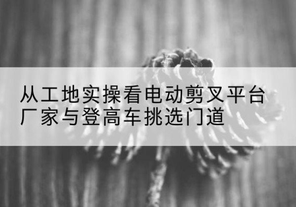 富蕴电动剪叉升降平台厂家-从工地实操看电动剪叉平台厂家与登高车挑选门道