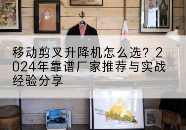 富蕴升降平台厂家推荐-移动剪叉升降机怎么选？2024年靠谱厂家推荐与实战经验分享