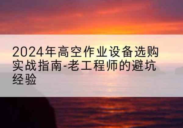 富蕴高空作业升降机厂家推荐-2024年高空作业设备选购实战指南-老工程师的避坑经验