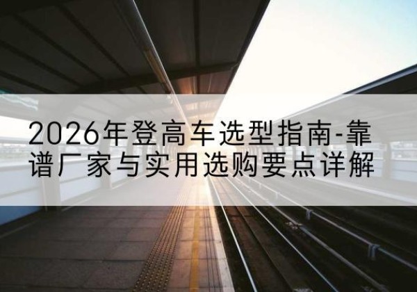 富蕴登高车厂家推荐-2026年登高车选型指南-靠谱厂家与实用选购要点详解