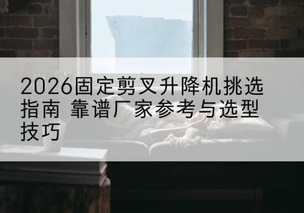 富蕴固定剪叉升降机厂家推荐-2026固定剪叉升降机挑选指南 靠谱厂家参考与选型技巧