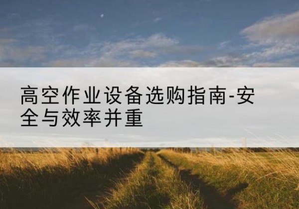 富蕴登高车怎么选-高空作业设备选购指南-安全与效率并重